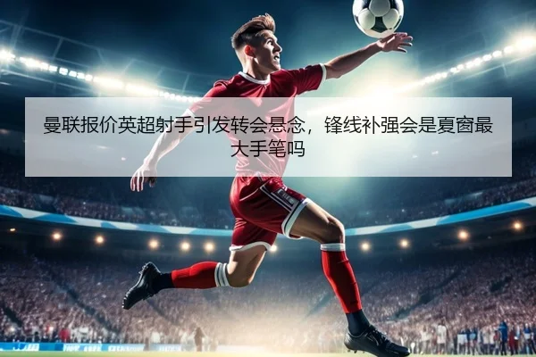 曼联报价英超射手引发转会悬念，锋线补强会是夏窗最大手笔吗